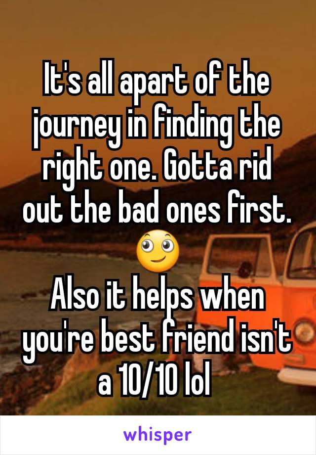 It's all apart of the journey in finding the right one. Gotta rid out the bad ones first. 🙄
Also it helps when you're best friend isn't a 10/10 lol 