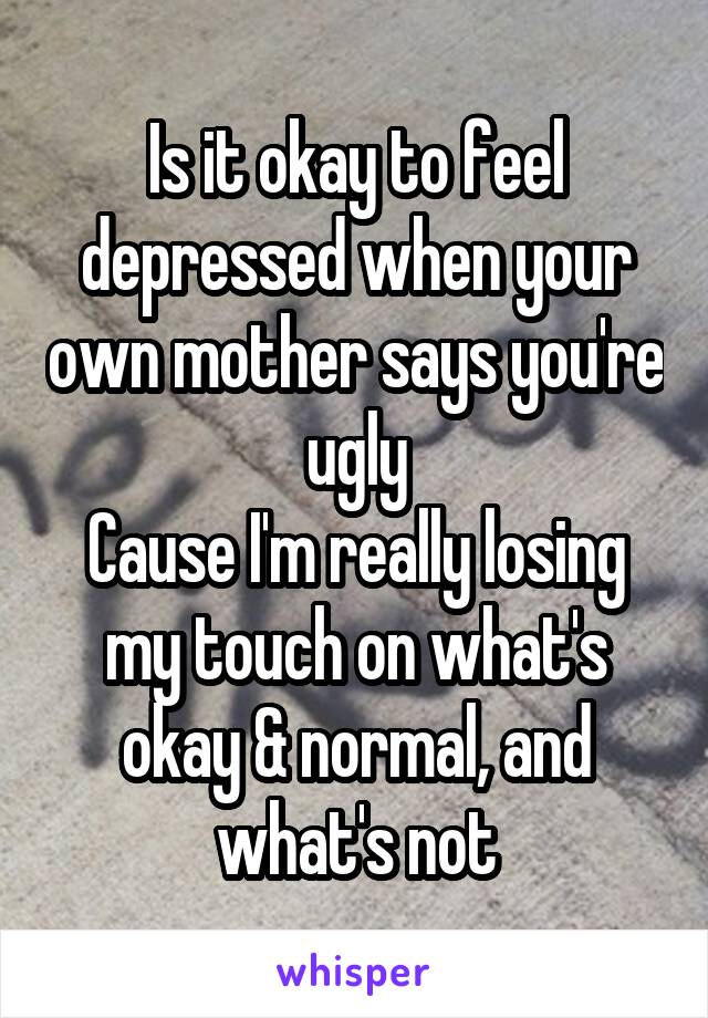 Is it okay to feel depressed when your own mother says you're ugly
Cause I'm really losing my touch on what's okay & normal, and what's not