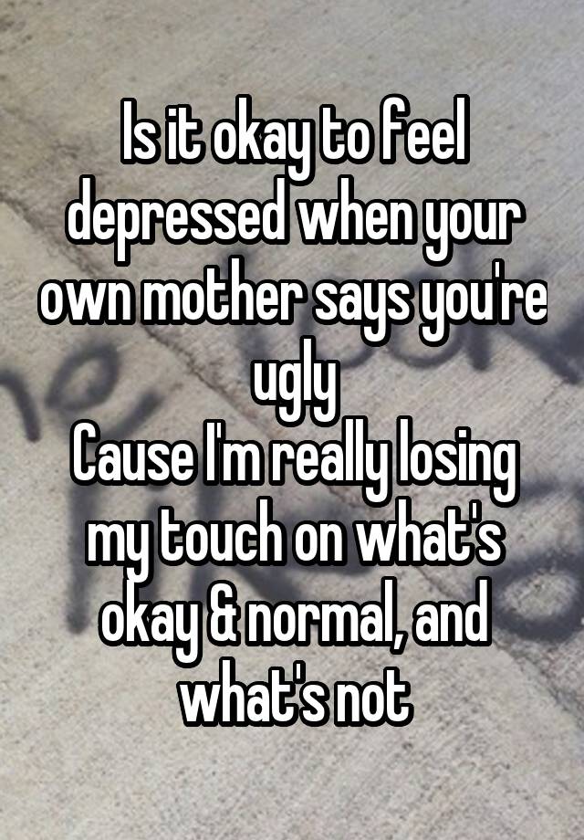 Is it okay to feel depressed when your own mother says you're ugly
Cause I'm really losing my touch on what's okay & normal, and what's not