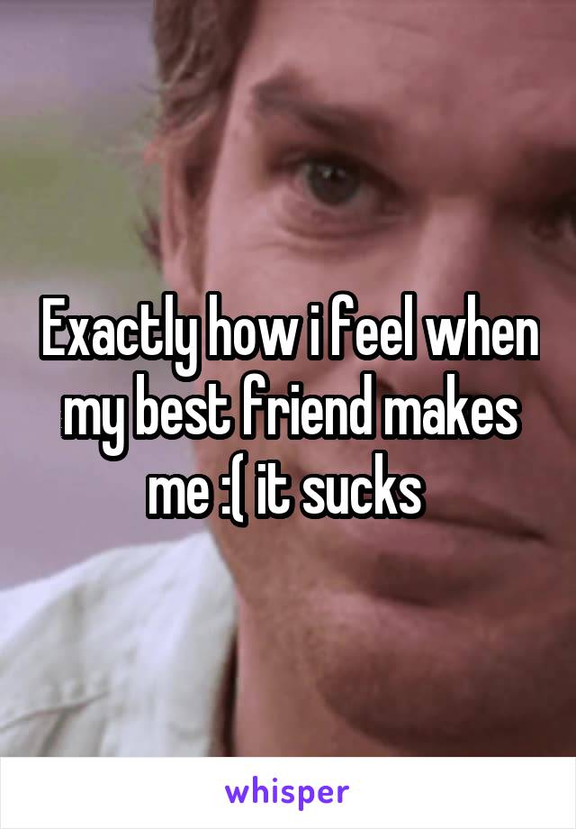 Exactly how i feel when my best friend makes me :( it sucks 