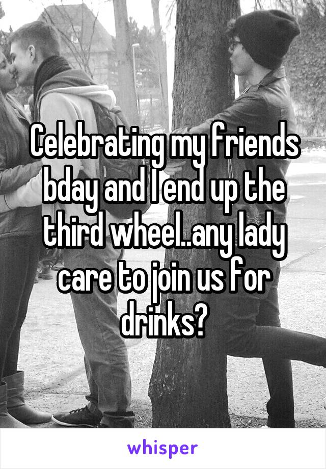 Celebrating my friends bday and I end up the third wheel..any lady care to join us for drinks?