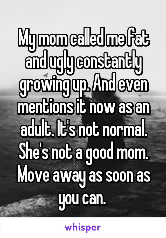 My mom called me fat and ugly constantly growing up. And even mentions it now as an adult. It's not normal. She's not a good mom. Move away as soon as you can. 