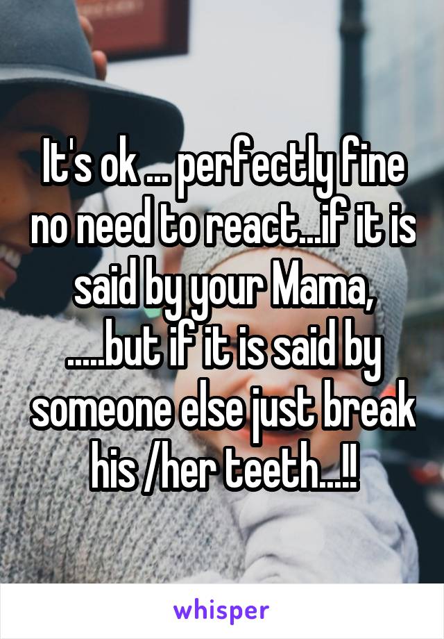 It's ok ... perfectly fine no need to react...if it is said by your Mama, .....but if it is said by someone else just break his /her teeth...!!