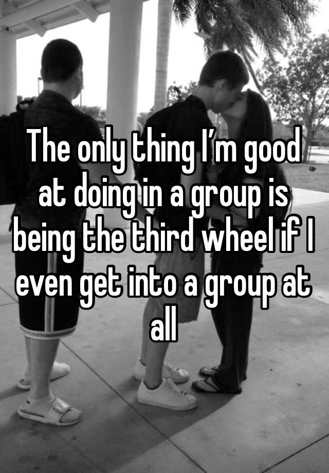 The only thing I’m good at doing in a group is being the third wheel if I even get into a group at all