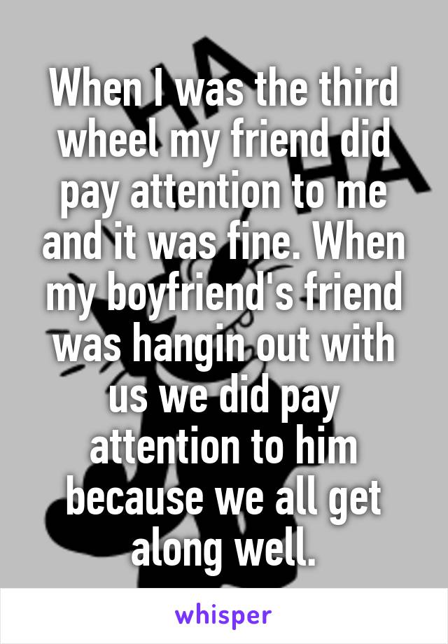 When I was the third wheel my friend did pay attention to me and it was fine. When my boyfriend's friend was hangin out with us we did pay attention to him because we all get along well.