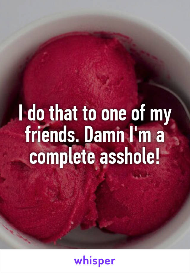 I do that to one of my friends. Damn I'm a complete asshole!