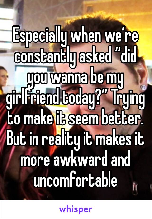 Especially when we’re constantly asked “did you wanna be my girlfriend today?” Trying to make it seem better. But in reality it makes it more awkward and uncomfortable