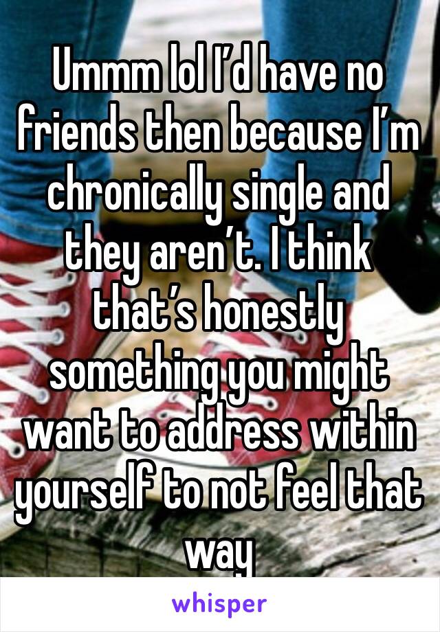 Ummm lol I’d have no friends then because I’m chronically single and they aren’t. I think that’s honestly something you might want to address within yourself to not feel that way 