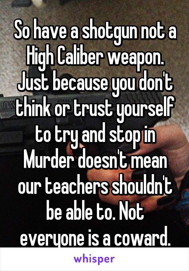 So have a shotgun not a High Caliber weapon. Just because you don't think or trust yourself to try and stop in Murder doesn't mean our teachers shouldn't be able to. Not everyone is a coward.