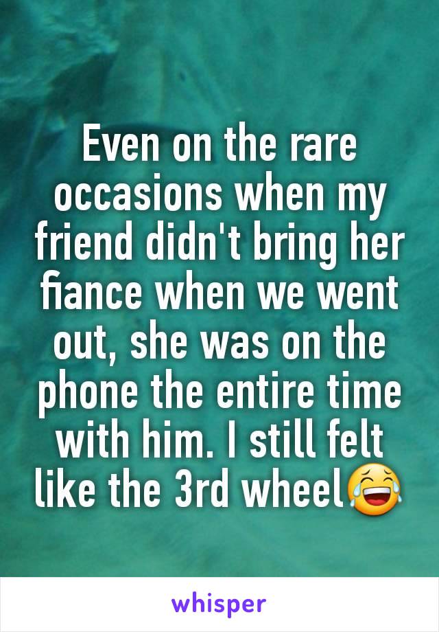 Even on the rare occasions when my friend didn't bring her fiance when we went out, she was on the phone the entire time with him. I still felt like the 3rd wheel😂