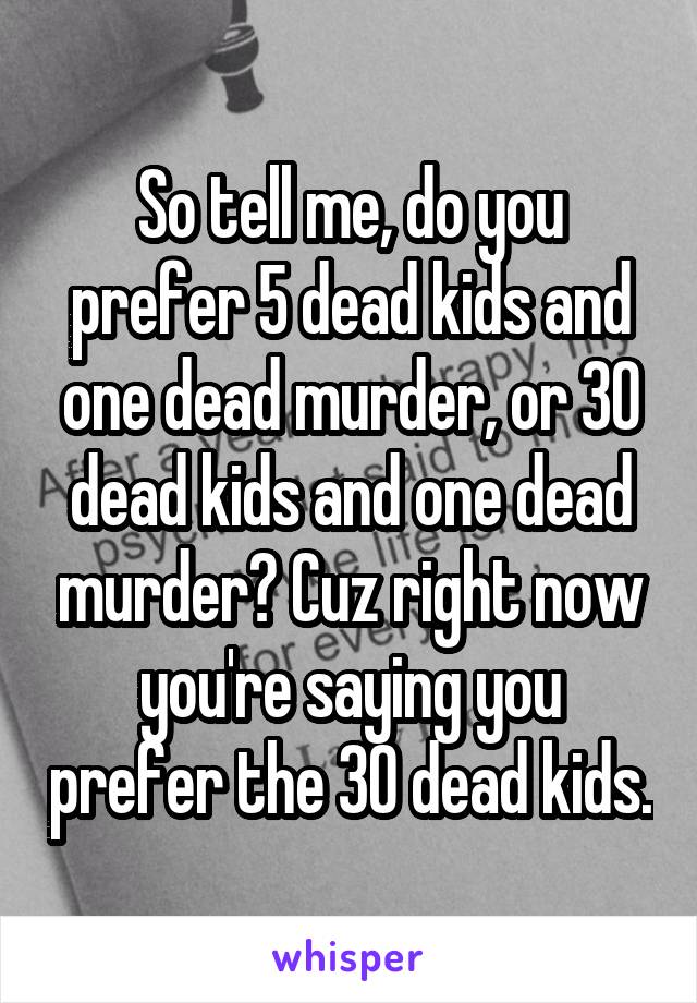 So tell me, do you prefer 5 dead kids and one dead murder, or 30 dead kids and one dead murder? Cuz right now you're saying you prefer the 30 dead kids.