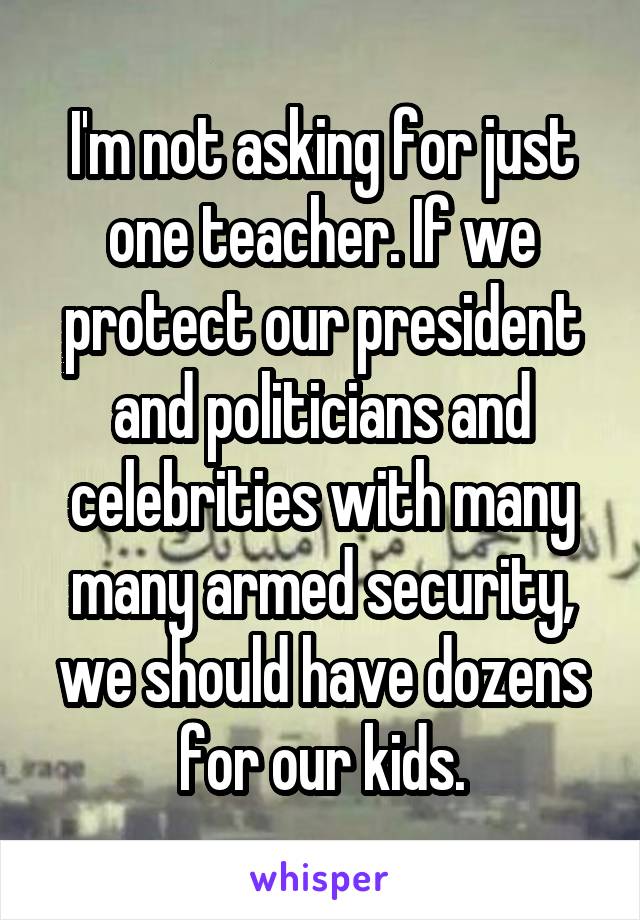 I'm not asking for just one teacher. If we protect our president and politicians and celebrities with many many armed security, we should have dozens for our kids.