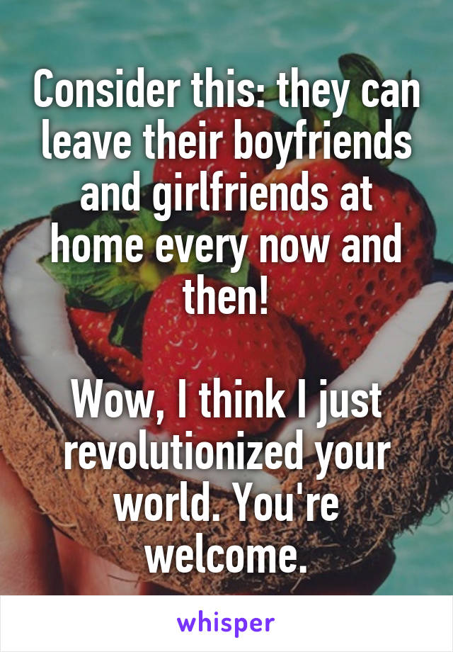 Consider this: they can leave their boyfriends and girlfriends at home every now and then!

Wow, I think I just revolutionized your world. You're welcome.