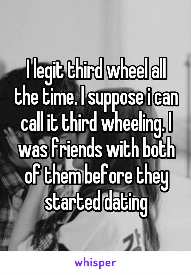 I legit third wheel all the time. I suppose i can call it third wheeling. I was friends with both of them before they started dating