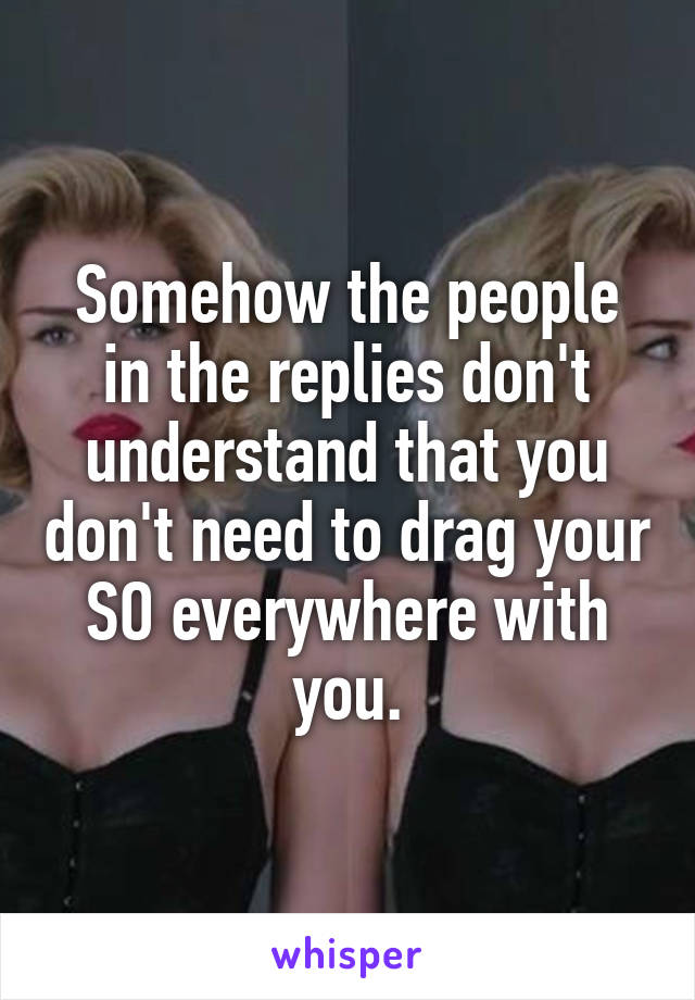 Somehow the people in the replies don't understand that you don't need to drag your SO everywhere with you.