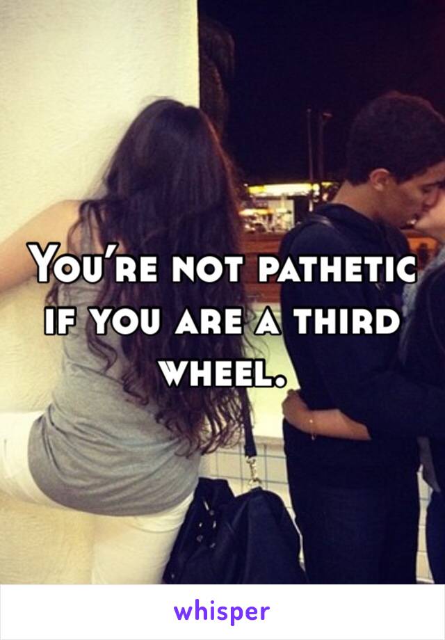 You’re not pathetic if you are a third wheel.  