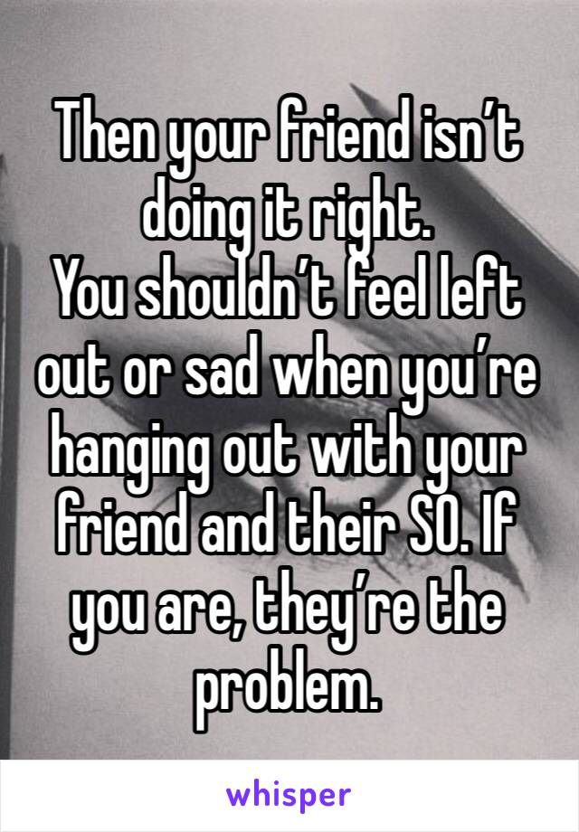 Then your friend isn’t doing it right.
You shouldn’t feel left out or sad when you’re hanging out with your friend and their SO. If you are, they’re the problem.