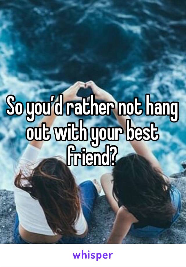 So you’d rather not hang out with your best friend?