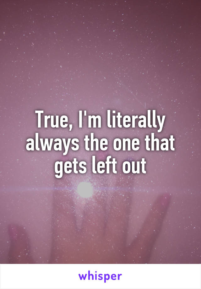 True, I'm literally always the one that gets left out