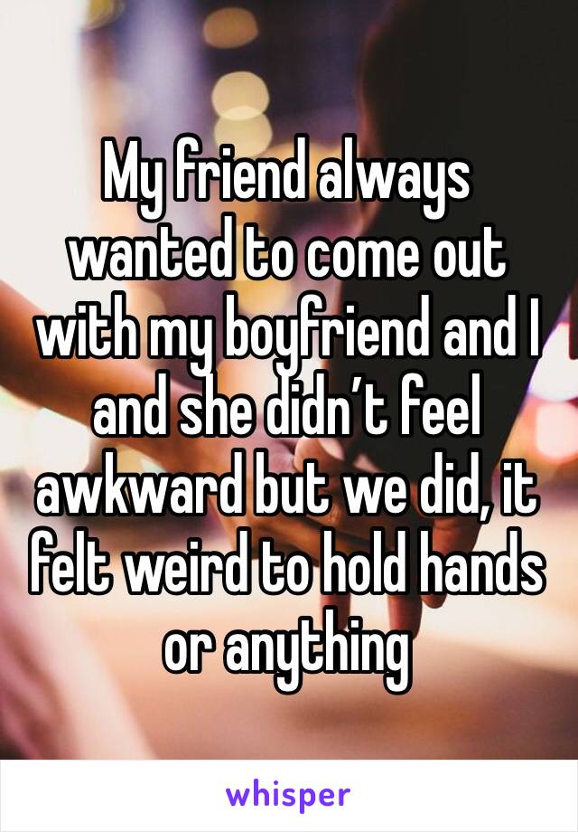 My friend always wanted to come out with my boyfriend and I and she didn’t feel awkward but we did, it felt weird to hold hands or anything 