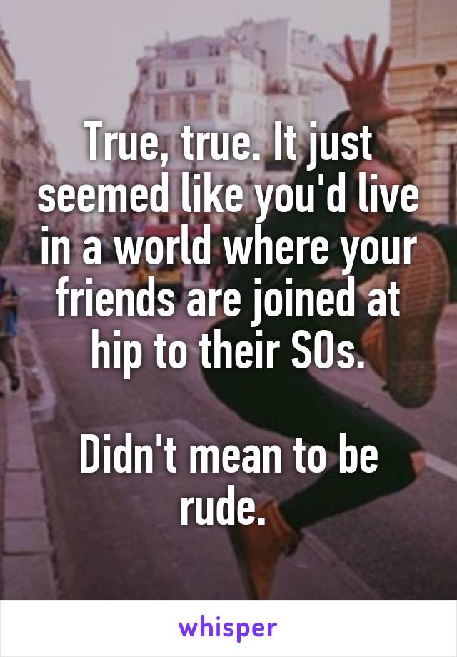 True, true. It just seemed like you'd live in a world where your friends are joined at hip to their SOs.

Didn't mean to be rude. 