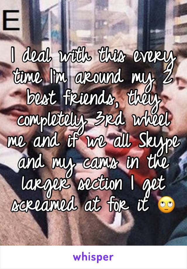 I deal with this every time I’m around my 2 best friends, they completely 3rd wheel me and if we all Skype and my cams in the larger section I get screamed at for it 🙄