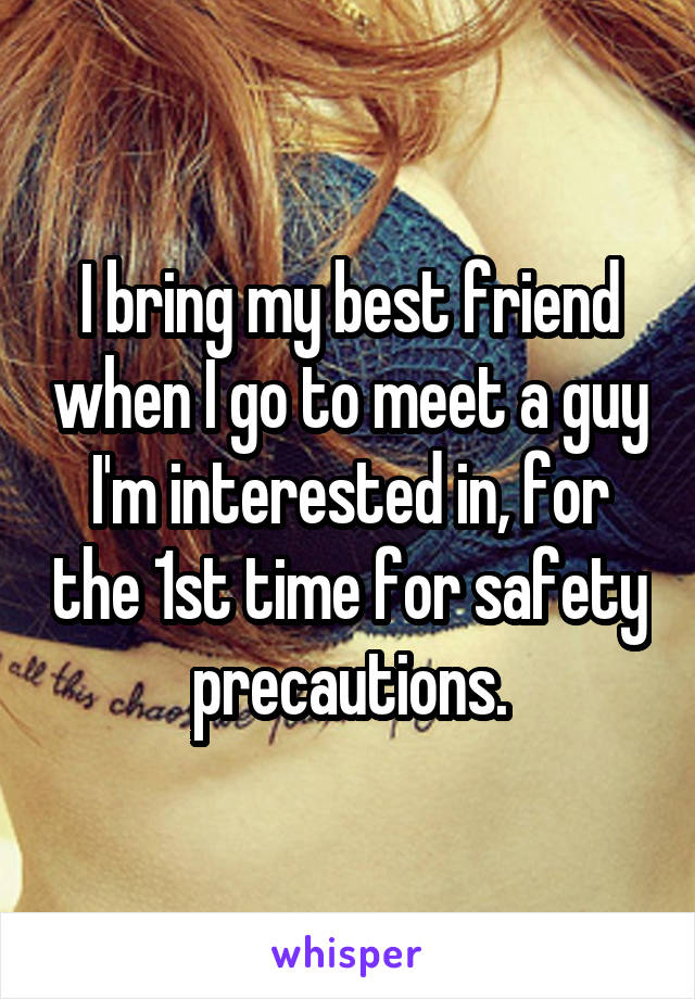 I bring my best friend when I go to meet a guy I'm interested in, for the 1st time for safety precautions.