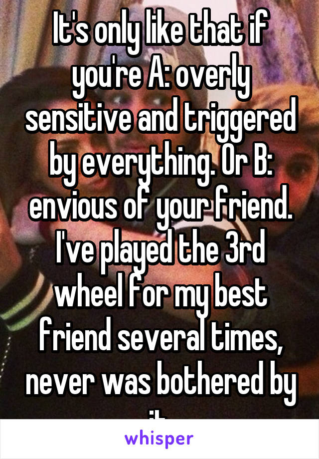 It's only like that if you're A: overly sensitive and triggered by everything. Or B: envious of your friend. I've played the 3rd wheel for my best friend several times, never was bothered by it.