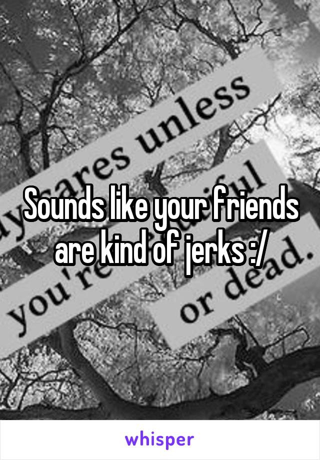 Sounds like your friends are kind of jerks :/