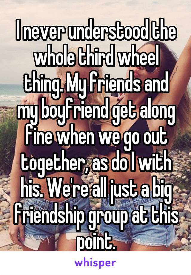 I never understood the whole third wheel thing. My friends and my boyfriend get along fine when we go out together, as do I with his. We're all just a big friendship group at this point.