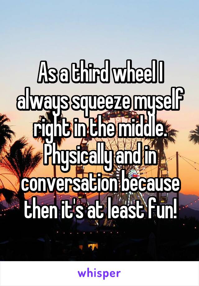 As a third wheel I always squeeze myself right in the middle. Physically and in conversation because then it's at least fun!