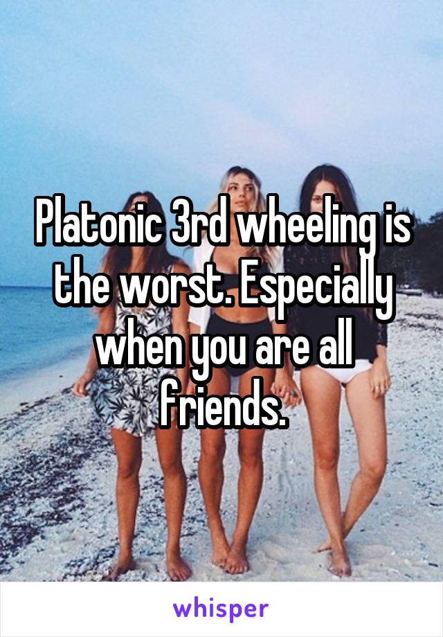 Platonic 3rd wheeling is the worst. Especially when you are all friends.