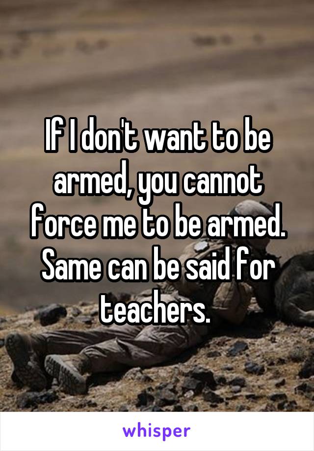 If I don't want to be armed, you cannot force me to be armed. Same can be said for teachers. 