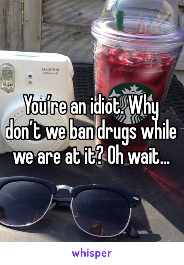 You’re an idiot. Why don’t we ban drugs while we are at it? Oh wait...