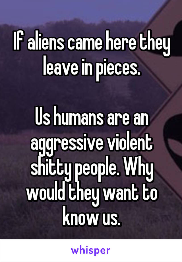 If aliens came here they leave in pieces.

Us humans are an aggressive violent shitty people. Why would they want to know us.