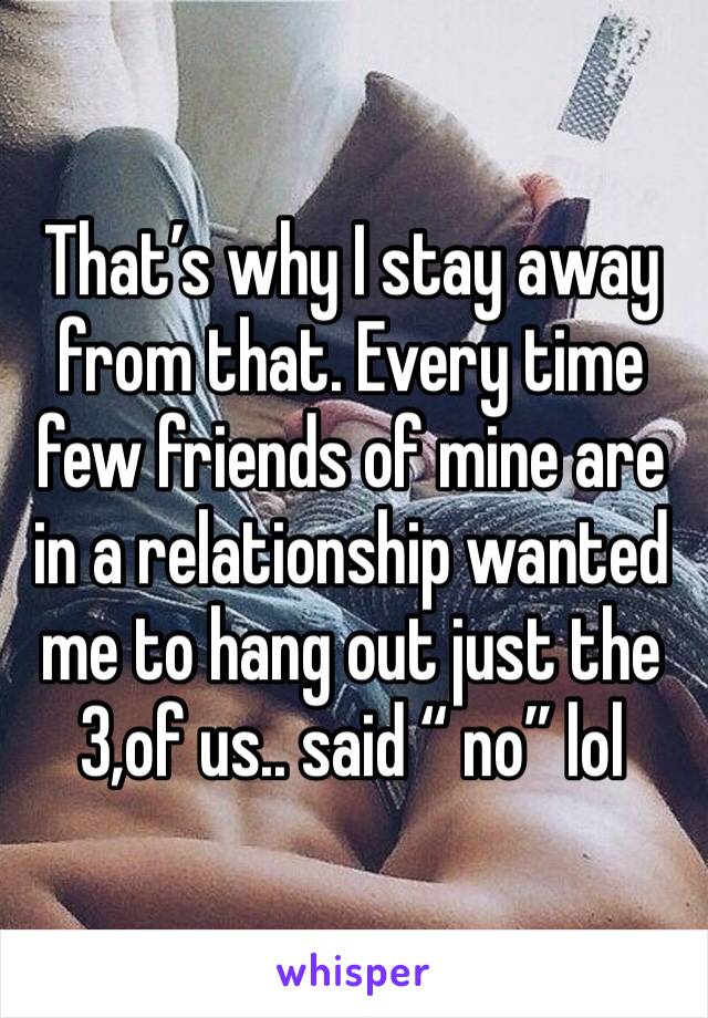 That’s why I stay away from that. Every time few friends of mine are in a relationship wanted me to hang out just the 3,of us.. said “ no” lol