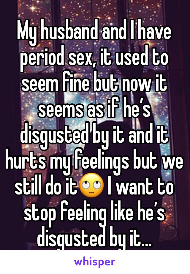 My husband and I have period sex, it used to seem fine but now it seems as if he’s disgusted by it and it hurts my feelings but we still do it🙄 I want to stop feeling like he’s disgusted by it...