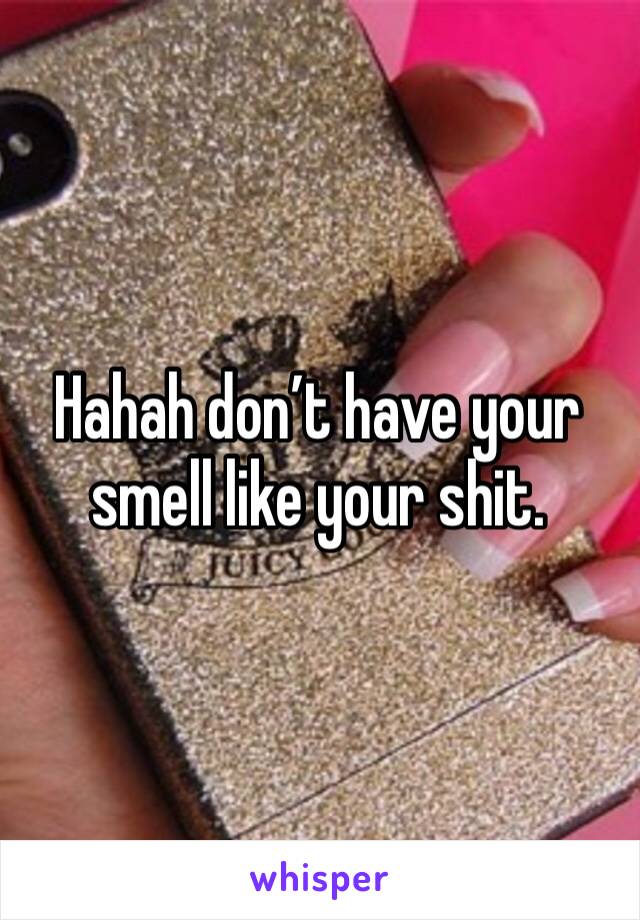 Hahah don’t have your smell like your shit. 