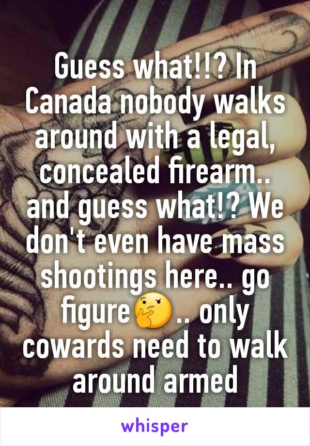 Guess what!!? In Canada nobody walks around with a legal, concealed firearm.. and guess what!? We don't even have mass shootings here.. go figure🤔.. only cowards need to walk around armed