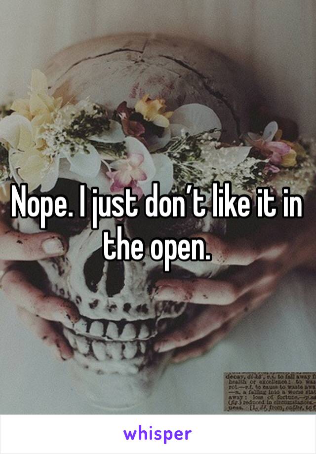 Nope. I just don’t like it in the open. 