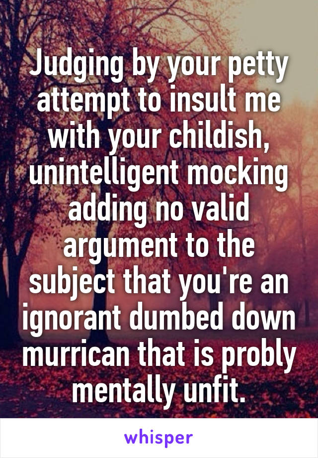 Judging by your petty attempt to insult me with your childish, unintelligent mocking adding no valid argument to the subject that you're an ignorant dumbed down murrican that is probly mentally unfit.