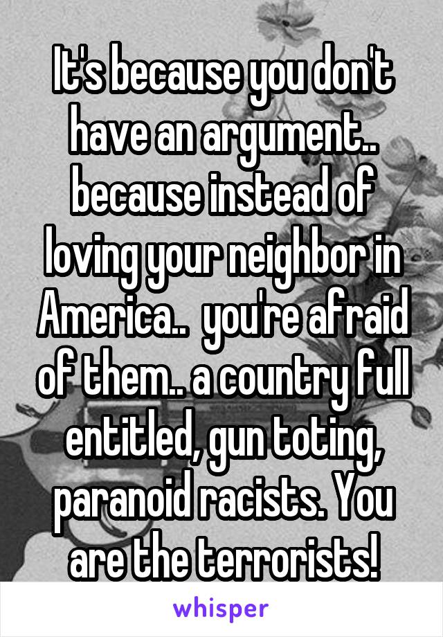 It's because you don't have an argument.. because instead of loving your neighbor in America..  you're afraid of them.. a country full entitled, gun toting, paranoid racists. You are the terrorists!