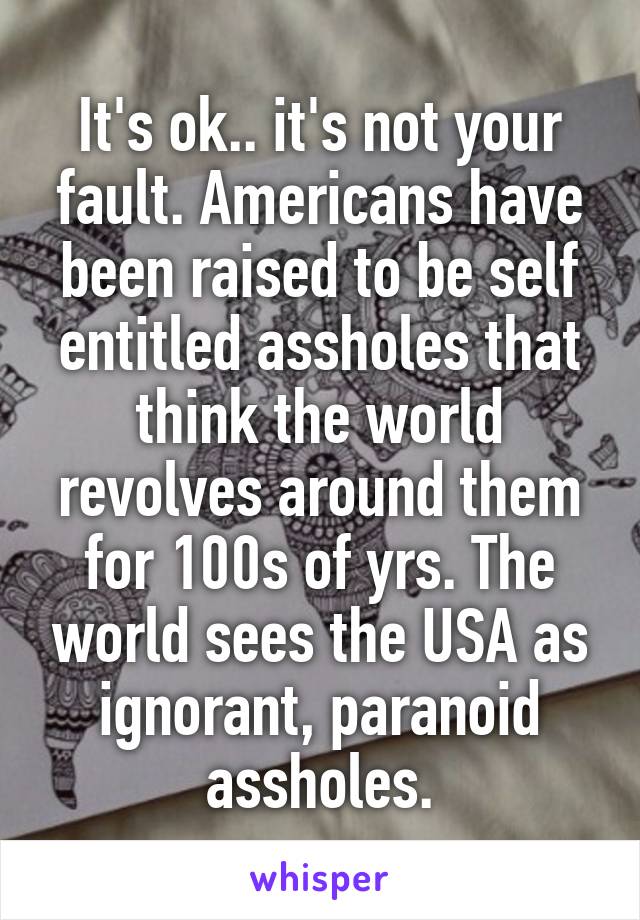 It's ok.. it's not your fault. Americans have been raised to be self entitled assholes that think the world revolves around them for 100s of yrs. The world sees the USA as ignorant, paranoid assholes.