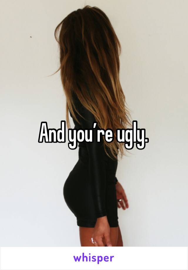 And you’re ugly.