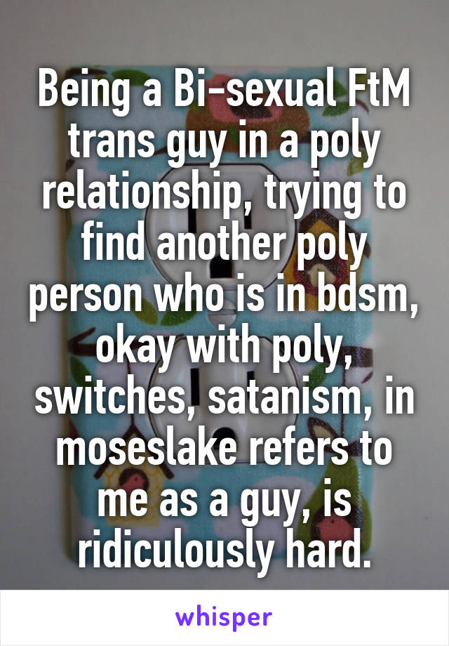 Being a Bi-sexual FtM trans guy in a poly relationship, trying to find another poly person who is in bdsm, okay with poly, switches, satanism, in moseslake refers to me as a guy, is ridiculously hard.