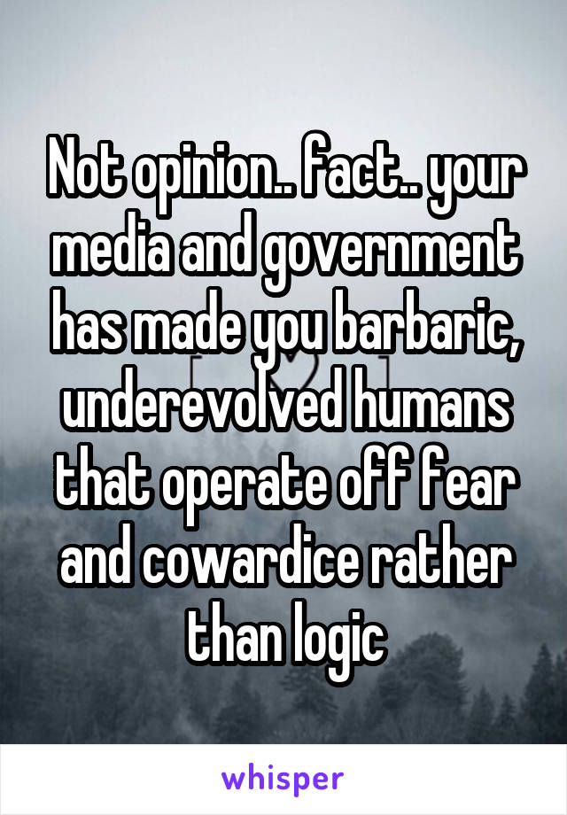 Not opinion.. fact.. your media and government has made you barbaric, underevolved humans that operate off fear and cowardice rather than logic