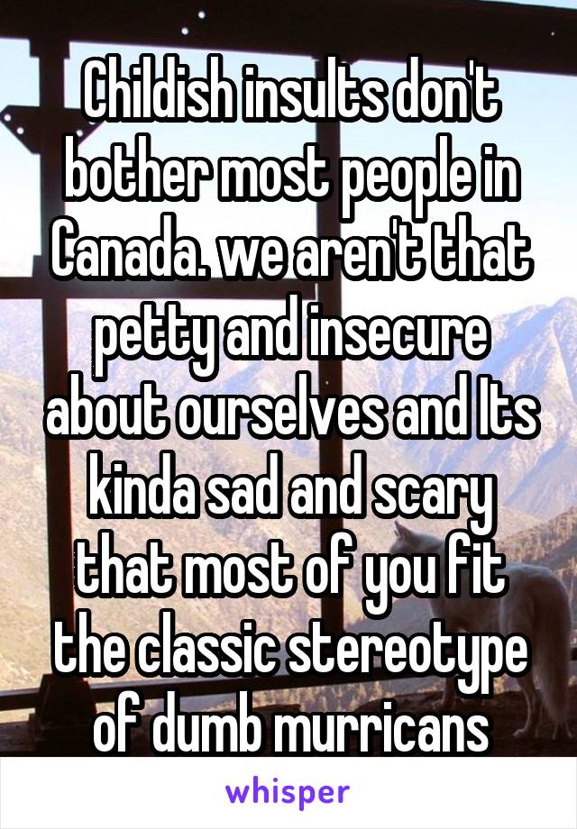 Childish insults don't bother most people in Canada. we aren't that petty and insecure about ourselves and Its kinda sad and scary that most of you fit the classic stereotype of dumb murricans