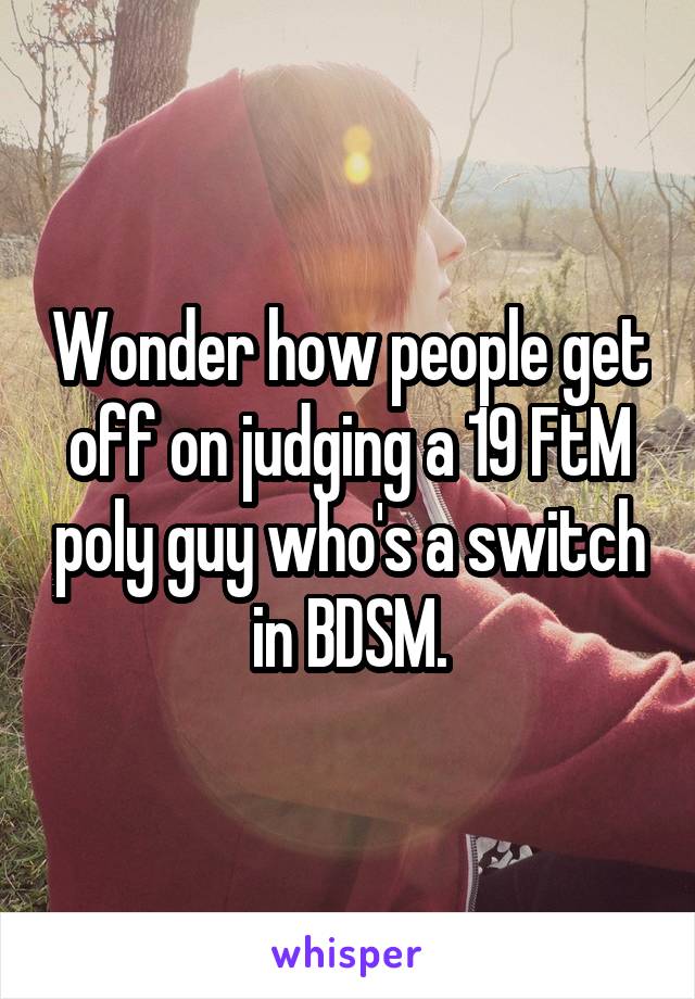 Wonder how people get off on judging a 19 FtM poly guy who's a switch in BDSM.