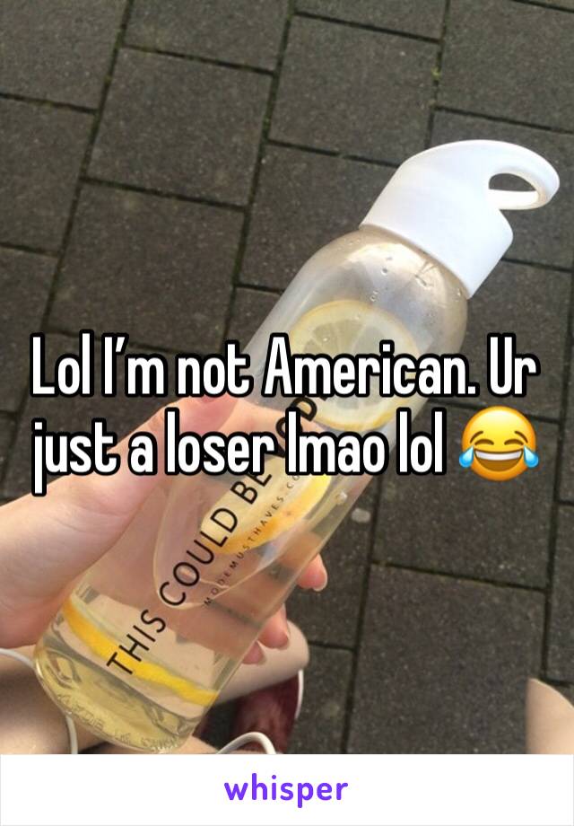 Lol I’m not American. Ur just a loser lmao lol 😂 