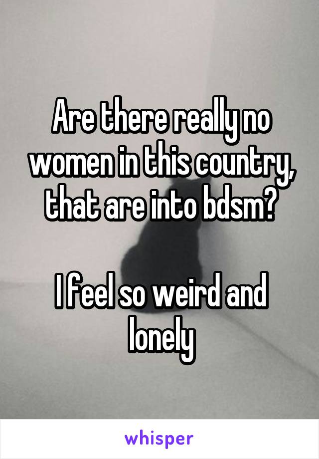 Are there really no women in this country, that are into bdsm?

I feel so weird and lonely